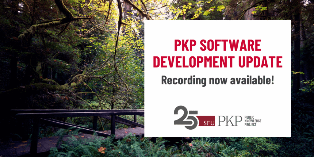 A PKP software development update webinar happened on Monday, August 21, 9 AM Pacific Time, and the webinar recording is now available!

The PKP 25 year anniversary logo is displayed at the bottom of the invite. It's a simple grey and red logo with "25" as a number at the front and the text for SFU and PKP following it horizontally. 

The background image was taken by PKP's Jason Nugent. The Redwood National Forest in California is dappled with sunlight making the green shine vibrantly. There is a wooden bridge spanning the forest floor over a wet patch. Wildflowers pop out from under the bridge.