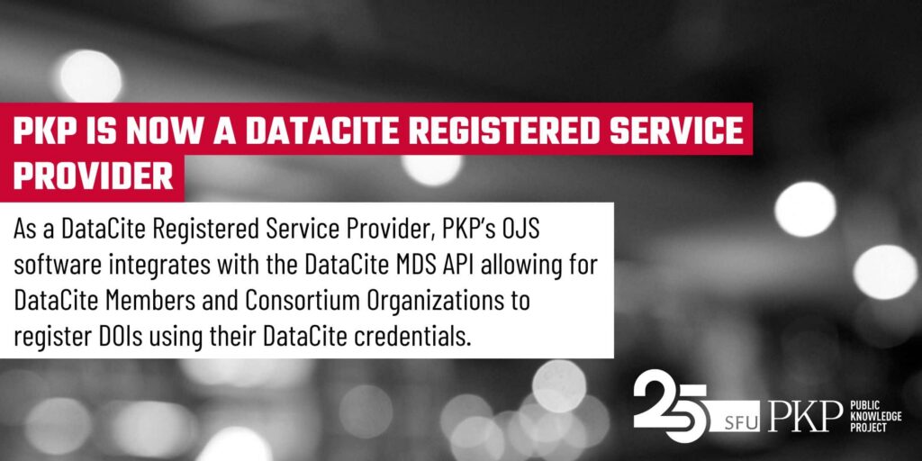 PKP is now a DataCite Registered Service Provider - As such, PKP's Open Journal Systems (OJS) software integrates with the DataCite MDS API allowing for DataCite Members and Consortium Organizations to register DOIs using their DataCite credentials.
This feature image has the heading in white bold text highlighted with red. Under the heading there is a white block that comes out of the heading like a note, which contains the second level text. This is all set on a photographed background in black and white of an out of focus scene with white and grey gradient orbs floating around (photographed by PKP's Jason Nugent). The PKP 25th anniversary logo is in the lower right corner, in white as a contrast to the dark, orb lit background.