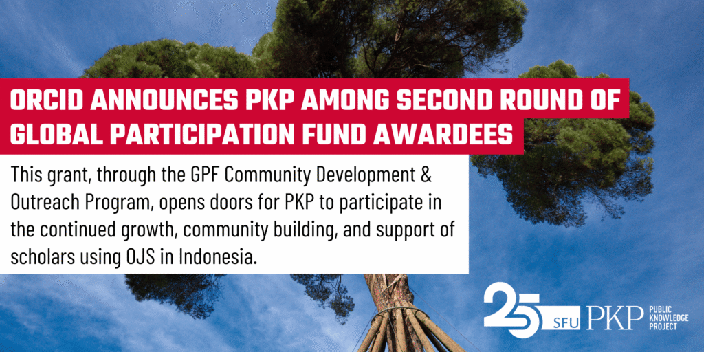 ORCID announces PKP among its second round of Global Participation Fund Awardees! (white Teko block text highlighted in red).
The detailed message on the image reads: "This grant, through the GPF Community Development and Outreach Program, opens doors for PKP to participate in the continued growth, community building, and support of scholars using OJS in Indonesia (black Roboto text in lower case on a white background).
The messaging is set in the foreground of a photograph by PKP's Jason Nugent. A large tree towers up high, its green canopy contrasting against a blue sky with whisps of cloud. The tree is strong, and the support around its base makes it stronger.
The PKP 25 year logo is in white at the lower right corner.