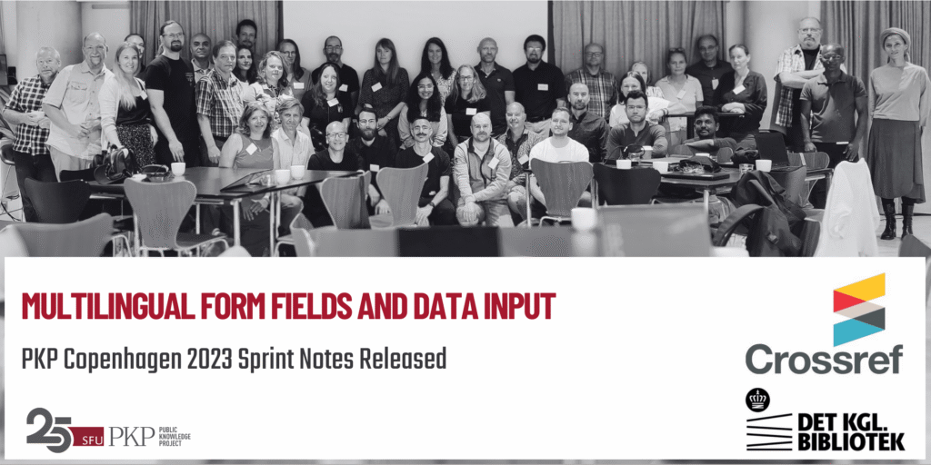 Thirty plus community members from around the world gather at the PKP Copenhagen 2023 Sprint to work on PKP software. The group is spread out into three rows with some people standing in the back, and some people sitting in the front. The group is highly diverse, coming from different countries, backgrounds, expertise, and organizations. The photo is in black and white, with the projector screen in the background and the springing tables with chairs in the foreground. 

The Crossref (sponsor) and Royal Danish Library (host) logos are in the lower right; the PKP 25 year anniversary logo is in the lower left.

The main message is about the PKP Copenhagen 2023 sprint notes about Multilingual Form Fields and Data Input being released.  