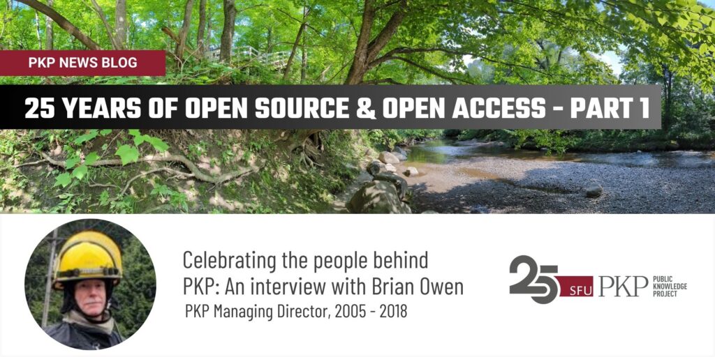 PKP News Blog has a new post - PKP is celebrating 25 years of Open Source and Open Access with an interview series about the people behind PKP. 

Part 1 features Brian Owen, PKP Managing Director, 2005 - 2018. 

The top three-quarters of the image is filled with a photograph of a small river in Quebec bordered by the bank which has trees coming out of the side at angles. The canopies are full of green. There is a stairway bridging access from the bank to the river. 

The bottom third features Brian Owen who is wearing a fire helmet and gear for firefighting. There is a forest in his background. 

The PKP 25 year anniversary logo is on the bottom right. 