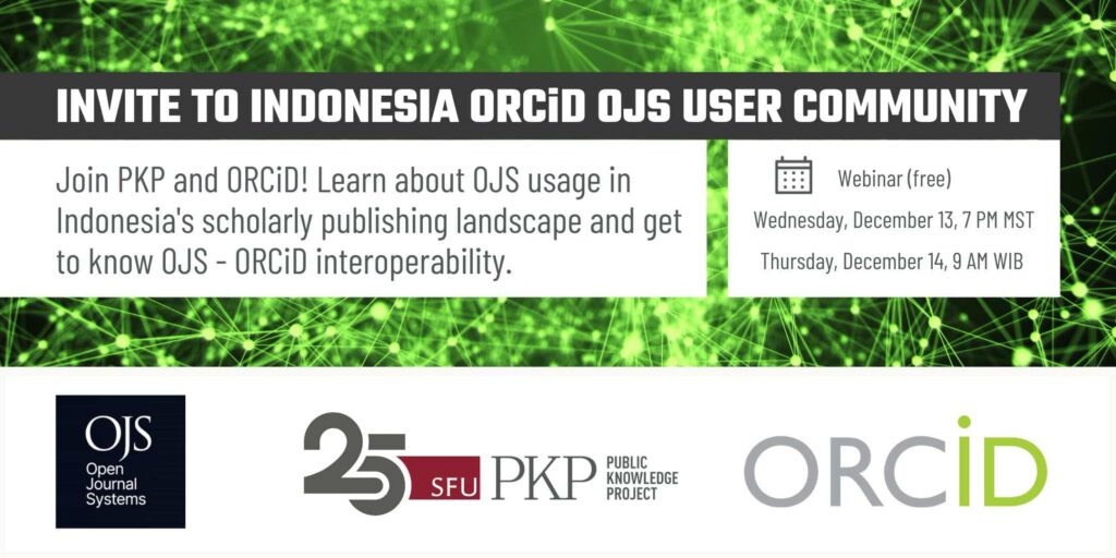 Invite to Indonesia ORCiD Open Journal Systems (OJS) User Community

You are invited to join PKP and ORCiD! Learn about OJS usage in Indonesia's scholarly publishing landscape and get to know OJS - ORCiD interoperability. 

The webinar is free, online, happening on one day that spans two time zones: 

Wednesday, December 13, 7 PM MST, which is also Thursday, December 14th, 9 AM WIB in Indonesia. 

The logos of OJS, PKP's 25th Anniversary, and ORCiD are lined up in the bottom third to signify the cooperation between the organizations. 

The background of the image represents connections across the globe, illustrated by bright green laser points connecting between spots across a graphically portrayed, widely distributed network.