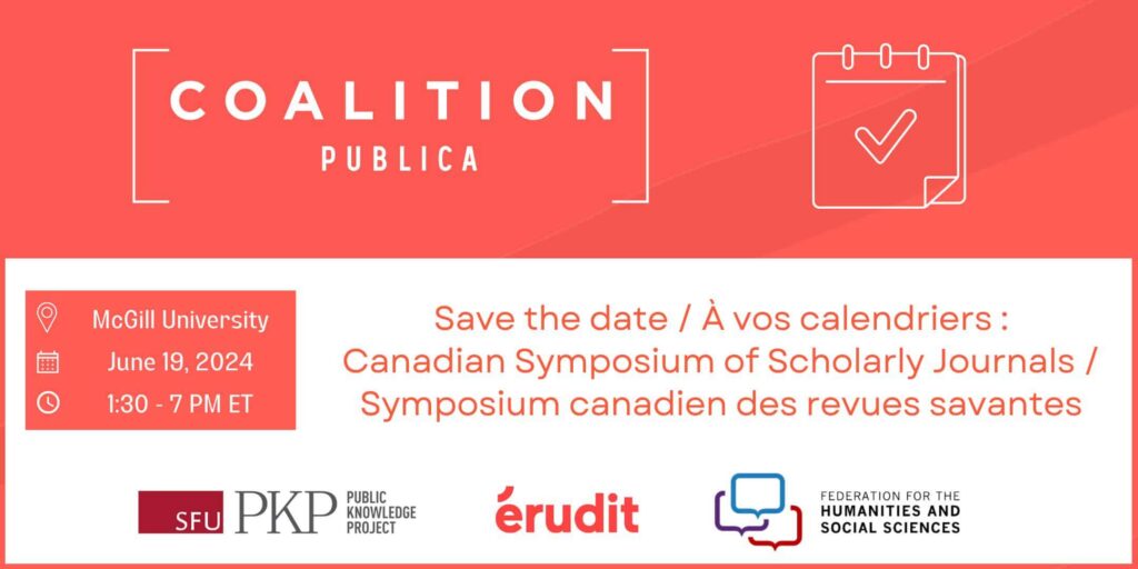 Coalition Publica Save the date / À vos calendriers for the Canadian Symposium of Scholarly Journals / Symposium canadien des revues savantes. The event is happening at McGill University, June 19 2024, 1:30 PM to 7 PM ET. The logos of PKP, Erudit, and the Federation for the Humanities and Social Sciences are lined up side by side at the bottom of the flyer. The Coalition Publica logo is at the top of the flyer with a graphic of a calendar with a checkmark in it.  