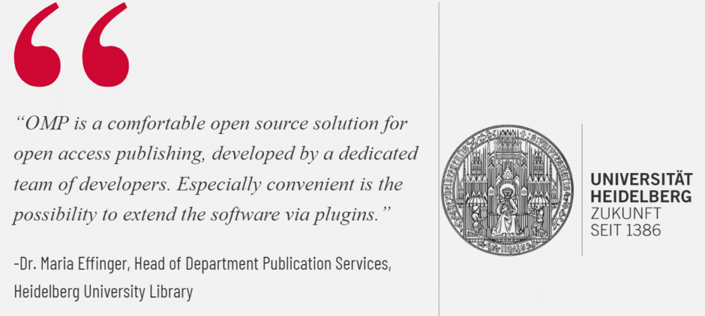 Image of a quote from Dr. Maria Effinger, Head of Department Publication Services, Heidelberg University Library that reads,

"OMP is a comfortable open source solution for open access publishing, developed by a dedicated team of developers. Especially convenient is the possibility to extend the software via plugins." 