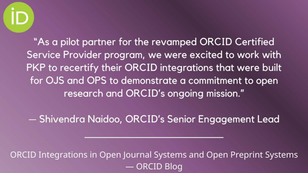 A quote from ORCID's Senior Engagement Lead, Shivendra Naidoo, from their blog. "As a pilot partner for the revamped ORCID Certified Service Provider program, we were excited to work with PKP to recertify their ORCID integrations that were built for OJS and OPS to demonstrate a commitment to open research and ORCID's ongoing mission."