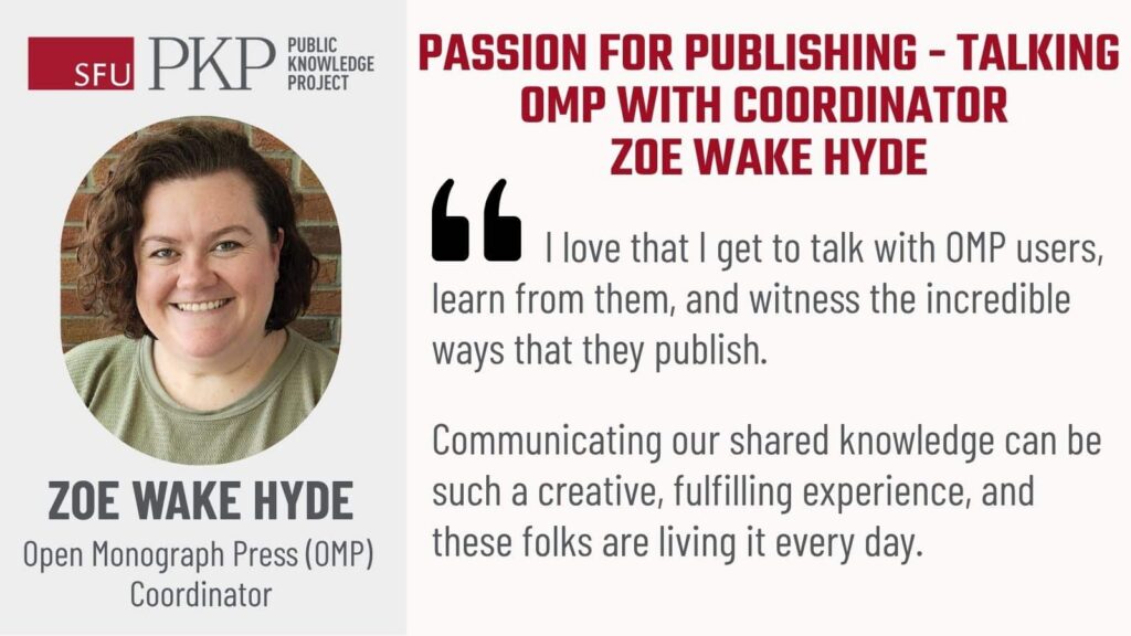 Photo of Zoe’s smiling face framed by short, curly hair, with a casual and thoughtful appearance. The text is: I love that I get to talk with OMP users, learn from them, and witness the incredible ways that they publish. Communicating our shared knowledge can be such a creative, fulfilling experience, and these folks are living it every day.